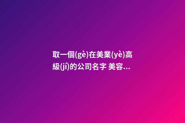 取一個(gè)在美業(yè)高級(jí)的公司名字 美容企業(yè)怎么起名-名學(xué)網(wǎng)-第1張-公司起名-玄機(jī)派